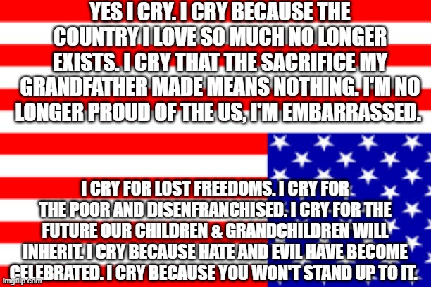 Cry | YES I CRY. I CRY BECAUSE THE COUNTRY I LOVE SO MUCH NO LONGER EXISTS. I CRY THAT THE SACRIFICE MY GRANDFATHER MADE MEANS NOTHING. I'M NO LONGER PROUD OF THE US, I'M EMBARRASSED. I CRY FOR LOST FREEDOMS. I CRY FOR THE POOR AND DISENFRANCHISED. I CRY FOR THE FUTURE OUR CHILDREN & GRANDCHILDREN WILL INHERIT. I CRY BECAUSE HATE AND EVIL HAVE BECOME CELEBRATED. I CRY BECAUSE YOU WON'T STAND UP TO IT. | image tagged in anti trump | made w/ Imgflip meme maker
