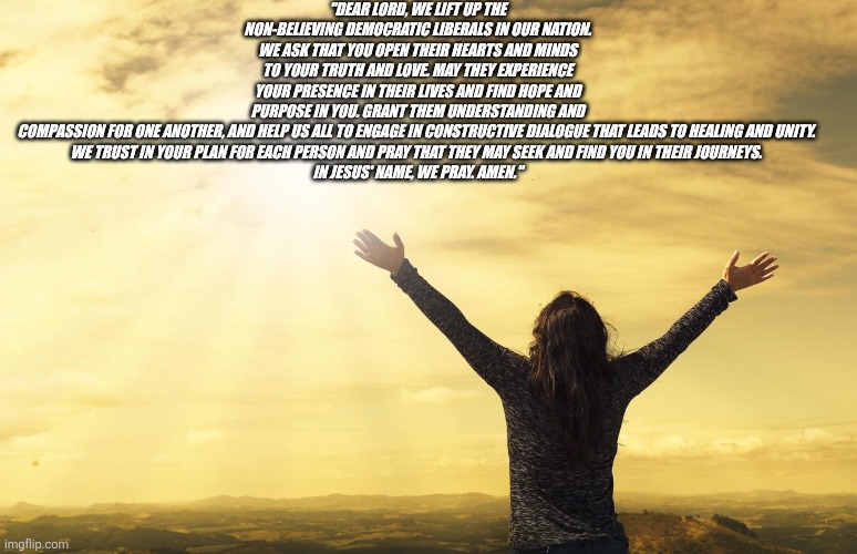 Praise Him | "DEAR LORD, WE LIFT UP THE NON-BELIEVING DEMOCRATIC LIBERALS IN OUR NATION. WE ASK THAT YOU OPEN THEIR HEARTS AND MINDS TO YOUR TRUTH AND LOVE. MAY THEY EXPERIENCE YOUR PRESENCE IN THEIR LIVES AND FIND HOPE AND PURPOSE IN YOU. GRANT THEM UNDERSTANDING AND COMPASSION FOR ONE ANOTHER, AND HELP US ALL TO ENGAGE IN CONSTRUCTIVE DIALOGUE THAT LEADS TO HEALING AND UNITY. 

WE TRUST IN YOUR PLAN FOR EACH PERSON AND PRAY THAT THEY MAY SEEK AND FIND YOU IN THEIR JOURNEYS. 

IN JESUS' NAME, WE PRAY. AMEN." | image tagged in praise him | made w/ Imgflip meme maker