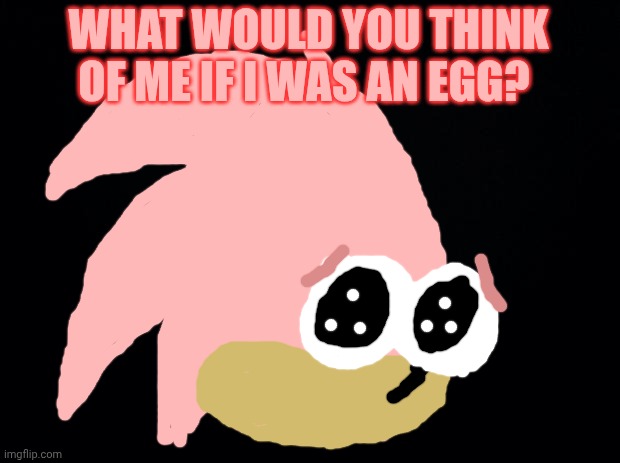 Black background | WHAT WOULD YOU THINK OF ME IF I WAS AN EGG? | image tagged in black background | made w/ Imgflip meme maker