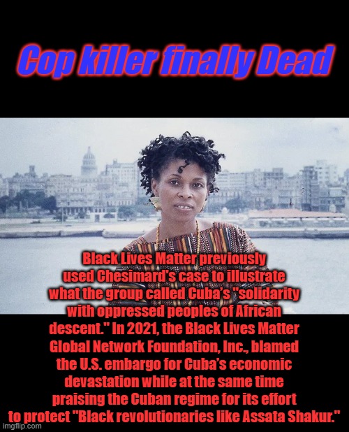 I was always surprised she wasn't teaching your kids at a Universite in Chicago. Like Barrys pal Bill Ayers | Cop killer finally Dead; Black Lives Matter previously used Chesimard's case to illustrate what the group called Cuba’s "solidarity with oppressed peoples of African descent." In 2021, the Black Lives Matter Global Network Foundation, Inc., blamed the U.S. embargo for Cuba’s economic devastation while at the same time praising the Cuban regime for its effort to protect "Black revolutionaries like Assata Shakur." | made w/ Imgflip meme maker