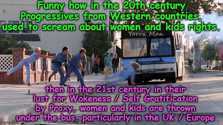 Is woke SO IMPORTANT, that woke Governments allow women and kids to be raped to prove it? | Funny how in the 20th century Progressives from Western countries, used to scream about women and kids rights. Yarra Man; then in the 21st century in their lust for Wokeness / Self Gratification by Proxy, women and kids are thrown under the bus, particularly in the UK / Europe | image tagged in thrown under the bus,uik stalin starmer,european islamic union ursula von der leyen,far left,self gratification by proxy | made w/ Imgflip meme maker