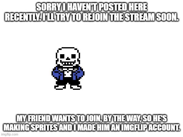 :) | SORRY I HAVEN'T POSTED HERE RECENTLY. I'LL TRY TO REJOIN THE STREAM SOON. MY FRIEND WANTS TO JOIN, BY THE WAY, SO HE'S MAKING SPRITES AND I MADE HIM AN IMGFLIP ACCOUNT. | made w/ Imgflip meme maker