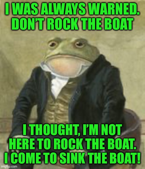 Colonel Toad | I WAS ALWAYS WARNED. DON’T ROCK THE BOAT; I THOUGHT, I’M NOT HERE TO ROCK THE BOAT. I COME TO SINK THE BOAT! | image tagged in colonel toad | made w/ Imgflip meme maker
