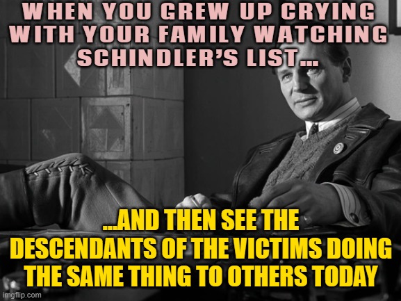 WHEN YOU GREW UP CRYING WITH YOUR FAMILY WATCHING SCHINDLER’S LIST… | WHEN YOU GREW UP CRYING
WITH YOUR FAMILY WATCHING
SCHINDLER’S LIST…; …AND THEN SEE THE DESCENDANTS OF THE VICTIMS DOING THE SAME THING TO OTHERS TODAY | image tagged in schindler's list liam neeson,schizophrenia,nazis,holocaust,israel,palestine | made w/ Imgflip meme maker
