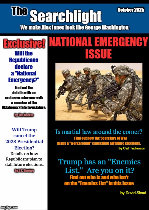 October 2025 | October 2025; NATIONAL EMERGENCY
ISSUE; Will the Republicans declare a "National Emergency?"; Find out the details with an exclusive interview with a member of the Oklahoma State Legislature. by Tim Buckto; Will Trump cancel the 2028 Presidential Election? Is martial law around the corner? Find out how the Secretary of War plans a "workaround" cancelling all future elections. by Carl Tuckerson; Details on how Republicans plan to stall future elections. Trump has an "Enemies List."  Are you on it? by J. R. Dewing; Find out who is and who isn't on the "Enemies List" in this issue; by David Sivad | image tagged in new blank searchlight cover,trump,secretary of war | made w/ Imgflip meme maker