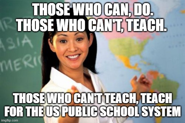 Unhelpful High School Teacher | THOSE WHO CAN, DO. THOSE WHO CAN'T, TEACH. THOSE WHO CAN'T TEACH, TEACH FOR THE US PUBLIC SCHOOL SYSTEM | image tagged in memes,unhelpful high school teacher | made w/ Imgflip meme maker