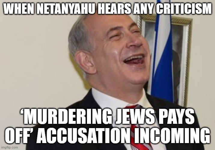WHEN NETANYAHU HEARS ANY CRITICISM; ‘MURDERING JEWS PAYS OFF’ ACCUSATION INCOMING | WHEN NETANYAHU HEARS ANY CRITICISM; ‘MURDERING JEWS PAYS OFF’ ACCUSATION INCOMING | image tagged in netanyahu,palestine,antisemitism,racism,genocide,sounds like communist propaganda | made w/ Imgflip meme maker