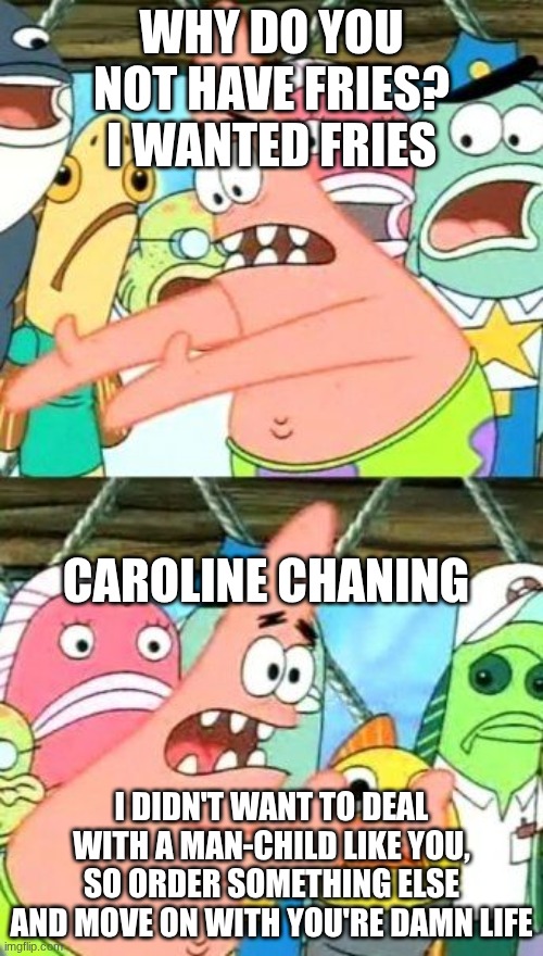 Put It Somewhere Else Patrick | WHY DO YOU NOT HAVE FRIES? I WANTED FRIES; CAROLINE CHANING; I DIDN'T WANT TO DEAL WITH A MAN-CHILD LIKE YOU, SO ORDER SOMETHING ELSE AND MOVE ON WITH YOU'RE DAMN LIFE | image tagged in memes,put it somewhere else patrick | made w/ Imgflip meme maker