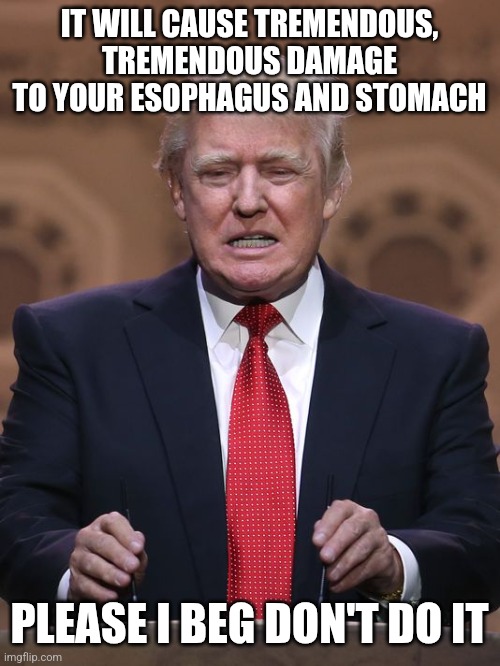 Donald Trump | IT WILL CAUSE TREMENDOUS, TREMENDOUS DAMAGE TO YOUR ESOPHAGUS AND STOMACH PLEASE I BEG DON'T DO IT | image tagged in donald trump | made w/ Imgflip meme maker