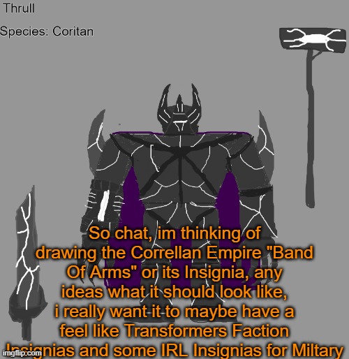 id like to hear your ideas as it could be utilized, plus im also willing to hear variations for different branches | So chat, im thinking of drawing the Correllan Empire "Band Of Arms" or its Insignia, any ideas what it should look like, i really want it to maybe have a feel like Transformers Faction Insignias and some IRL Insignias for Miltary | image tagged in thrull | made w/ Imgflip meme maker