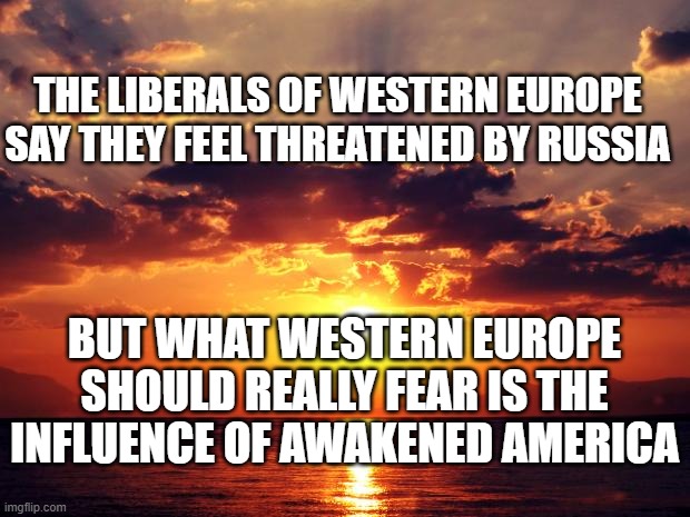 Sunset | THE LIBERALS OF WESTERN EUROPE SAY THEY FEEL THREATENED BY RUSSIA; BUT WHAT WESTERN EUROPE SHOULD REALLY FEAR IS THE INFLUENCE OF AWAKENED AMERICA | image tagged in sunset | made w/ Imgflip meme maker
