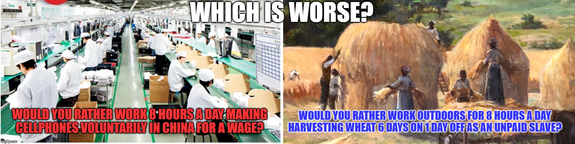 Would you rather? | WHICH IS WORSE? WOULD YOU RATHER WORK OUTDOORS FOR 8 HOURS A DAY HARVESTING WHEAT 6 DAYS ON 1 DAY OFF AS AN UNPAID SLAVE? WOULD YOU RATHER WORK 8 HOURS A DAY MAKING CELLPHONES VOLUNTARILY IN CHINA FOR A WAGE? | image tagged in slavery,china,asia,manufacturing,foxconn | made w/ Imgflip meme maker