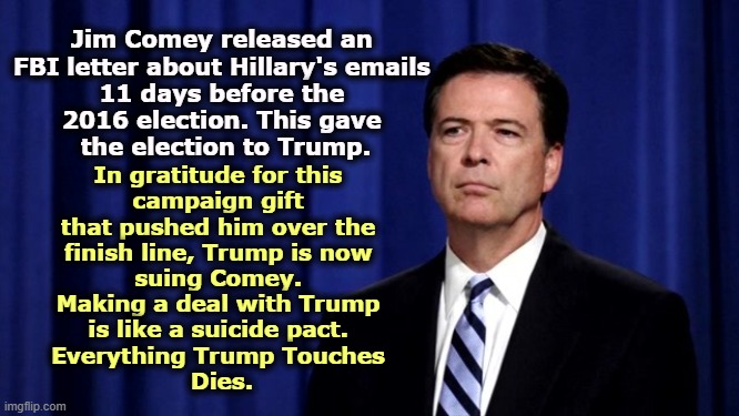Jim Comey released an 
FBI letter about Hillary's emails 
11 days before the 
2016 election. This gave 
the election to Trump. In gratitude for this 
campaign gift 
that pushed him over the 
finish line, Trump is now 
suing Comey. 
Making a deal with Trump 
is like a suicide pact. 
Everything Trump Touches 
Dies. | image tagged in trump,comey,revenge,vindictive,petty | made w/ Imgflip meme maker
