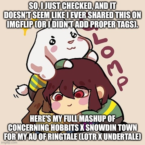 I'm still undecided between "Ringtale" and "Tale of the Rings" | SO, I JUST CHECKED, AND IT DOESN'T SEEM LIKE I EVER SHARED THIS ON IMGFLIP (OR I DIDN'T ADD PROPER TAGS). HERE'S MY FULL MASHUP OF
CONCERNING HOBBITS X SNOWDIN TOWN
FOR MY AU OF RINGTALE (LOTR X UNDERTALE) | image tagged in glomp cute asriel chara and frisk,music,undertale,lotr,mashup,ringtale | made w/ Imgflip meme maker
