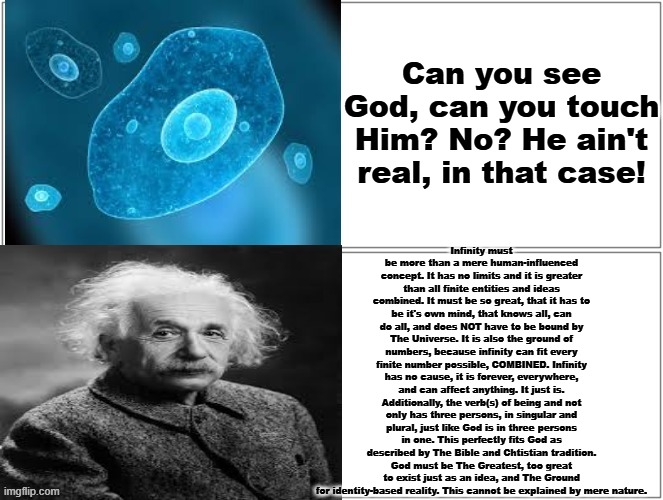 GOD IS INDEED REAL AND HERE IS THE STRONGEST EVIDENCE YET! | Can you see God, can you touch Him? No? He ain't real, in that case! Infinity must be more than a mere human-influenced concept. It has no limits and it is greater than all finite entities and ideas combined. It must be so great, that it has to be it's own mind, that knows all, can do all, and does NOT have to be bound by The Universe. It is also the ground of numbers, because infinity can fit every finite number possible, COMBINED. Infinity has no cause, it is forever, everywhere, and can affect anything. It just is. Additionally, the verb(s) of being and not only has three persons, in singular and plural, just like God is in three persons in one. This perfectly fits God as described by The Bible and Chtistian tradition. God must be The Greatest, too great to exist just as an idea, and The Ground for identity-based reality. This cannot be explained by mere nature. | image tagged in god,being,evidence,infinity,math,reality check | made w/ Imgflip meme maker