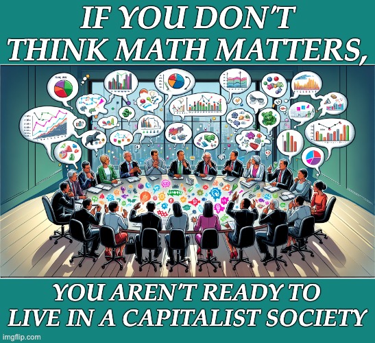 For real | IF YOU DON'T THINK MATH MATTERS, YOU AREN'T READY TO LIVE IN A CAPITALIST SOCIETY | image tagged in math models boardroom,capitalism,money | made w/ Imgflip meme maker
