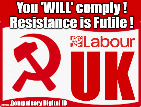 Digital ID - You 'WILL' comply - Resistance is futile | You 'WILL' comply !
Resistance is Futile ! UK; #Immigration #Starmerout #Labour #KeirStarmer #labourisdead #nevervotelabour #Antisemitism #Savile #Paedo #Worboys #GroomingGangs #Paedophile #IllegalImmigration #Immigrants #Invasion #StarmerResign #strikes
Starmerout Labour Starmer Mandelson Rayner KeirStarmer labourisdead Illegal Immigration Immigrants Invasion StarmerResign Island of strangers Slit Throat Ricky Jones Lucy Connolly Two-Tier Justice Ricky Jones; Compulsory Digital ID | image tagged in starmerout labour starmer,illegal immigration immigrants invasion,starmerresign island of strangers,israel palestine hamas | made w/ Imgflip meme maker