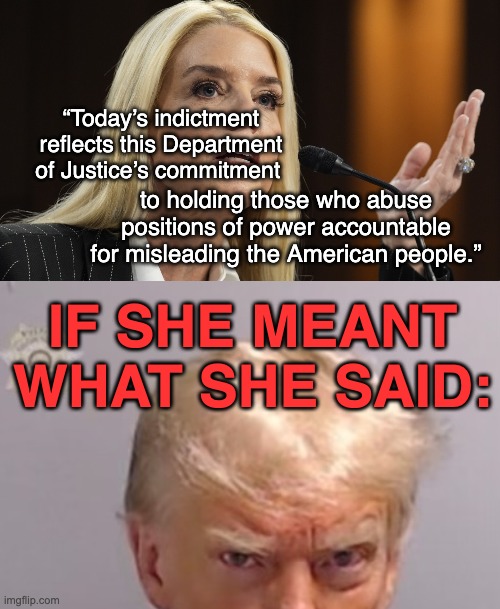Hypocrisy in law, as everywhere else in this administration | “Today’s indictment reflects this Department of Justice’s commitment; to holding those who abuse positions of power accountable for misleading the American people.”; IF SHE MEANT WHAT SHE SAID: | image tagged in pam bondi dog ate my homework,donald trump mugshot,idiocracy | made w/ Imgflip meme maker