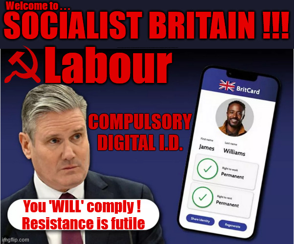 Socialist Britain, Digital ID - You 'WILL' comply - Resistance is futile | SOCIALIST BRITAIN !!! Welcome to . . . Labour; #Immigration #Starmerout #Labour #KeirStarmer #labourisdead #nevervotelabour #Antisemitism #Savile #Paedo #Worboys #GroomingGangs #Paedophile #IllegalImmigration #Immigrants #Invasion #StarmerResign #strikes
Starmerout Labour Starmer Mandelson Rayner KeirStarmer labourisdead Illegal Immigration Immigrants Invasion StarmerResign Island of strangers Slit Throat Ricky Jones Lucy Connolly Two-Tier Justice Ricky Jones; COMPULSORY DIGITAL I.D. You 'WILL' comply ! 
Resistance is futile | image tagged in starmer digital i d,illegal immigration immigrants invasion,starmerresign island of strangers,israel palestine hamas,two-tier | made w/ Imgflip meme maker