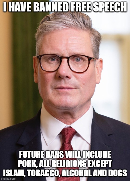 Kier Starmer | I HAVE BANNED FREE SPEECH; FUTURE BANS WILL INCLUDE PORK, ALL RELIGIONS EXCEPT ISLAM, TOBACCO, ALCOHOL AND DOGS | image tagged in kier starmer | made w/ Imgflip meme maker
