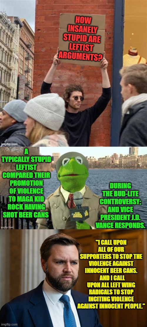 Sounds . . . equitable . . . doesn't it? | HOW INSANELY STUPID ARE LEFTIST ARGUMENTS? A TYPICALLY STUPID LEFTIST COMPARED THEIR PROMOTION OF VIOLENCE TO MAGA KID ROCK HAVING SHOT BEER CANS; DURING THE BUD-LITE CONTROVERSY; AND VICE PRESIDENT J.D. VANCE RESPONDS. "I CALL UPON ALL OF OUR SUPPORTERS TO STOP THE VIOLENCE AGAINST INNOCENT BEER CANS.   AND I CALL UPON ALL LEFT WING RADICALS TO STOP INCITING VIOLENCE AGAINST INNOCENT PEOPLE." | image tagged in yep | made w/ Imgflip meme maker