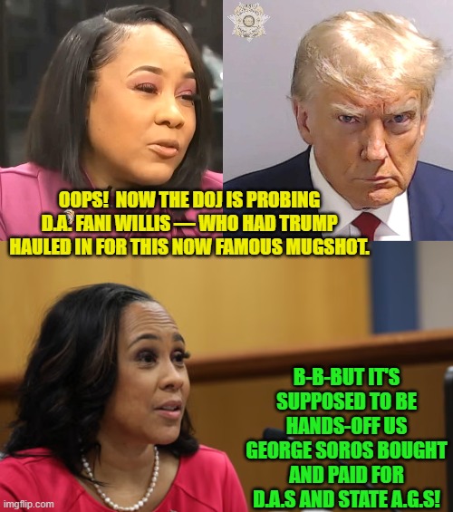 When 'important' leftist officials finally lose the protection of a two-tier 'justice' system. | OOPS!  NOW THE DOJ IS PROBING D.A. FANI WILLIS — WHO HAD TRUMP HAULED IN FOR THIS NOW FAMOUS MUGSHOT. B-B-BUT IT'S SUPPOSED TO BE HANDS-OFF US GEORGE SOROS BOUGHT AND PAID FOR D.A.S AND STATE A.G.S! | image tagged in yep | made w/ Imgflip meme maker