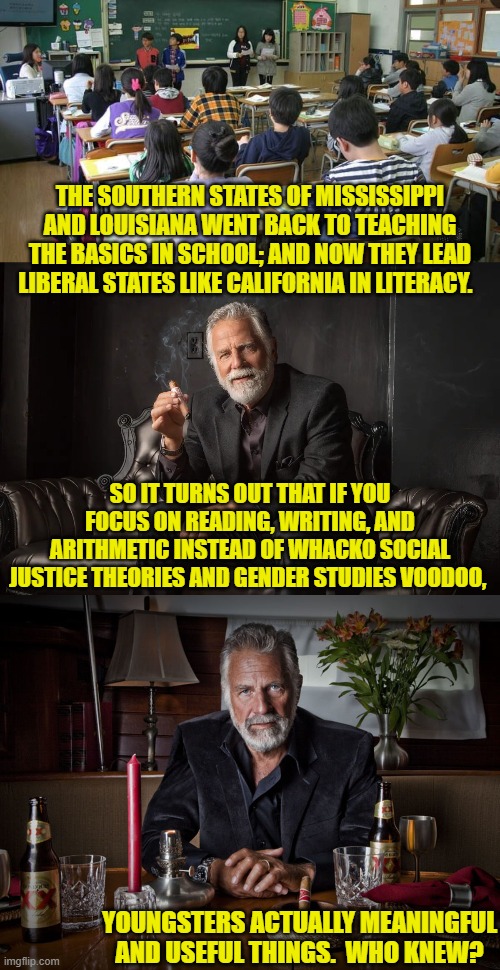 Sane people already knew this . . . just no leftists. | THE SOUTHERN STATES OF MISSISSIPPI AND LOUISIANA WENT BACK TO TEACHING THE BASICS IN SCHOOL; AND NOW THEY LEAD LIBERAL STATES LIKE CALIFORNIA IN LITERACY. SO IT TURNS OUT THAT IF YOU FOCUS ON READING, WRITING, AND ARITHMETIC INSTEAD OF WHACKO SOCIAL JUSTICE THEORIES AND GENDER STUDIES VOODOO, YOUNGSTERS ACTUALLY MEANINGFUL AND USEFUL THINGS.  WHO KNEW? | image tagged in yep | made w/ Imgflip meme maker