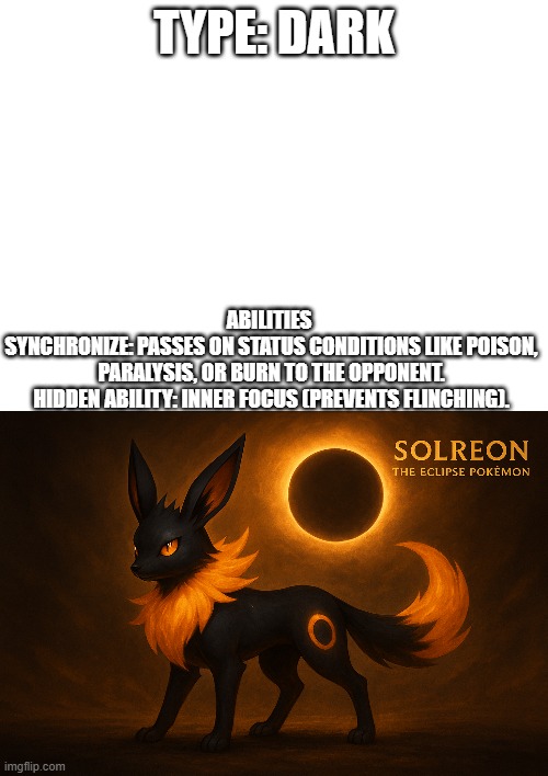 new fakemon | TYPE: DARK; ABILITIES 
SYNCHRONIZE: PASSES ON STATUS CONDITIONS LIKE POISON, PARALYSIS, OR BURN TO THE OPPONENT.
HIDDEN ABILITY: INNER FOCUS (PREVENTS FLINCHING). | image tagged in pokemon,fakemon | made w/ Imgflip meme maker