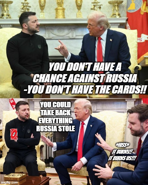 "180" *OR* "ABOUT FACE!! MARCH!!!" *OR* "Awww... is this the end of Vladonald? Stay tuned..." | YOU DON'T HAVE A CHANCE AGAINST RUSSIA -YOU DON'T HAVE THE CARDS!! YOU COULD
TAKE BACK
EVERYTHING
RUSSIA STOLE; *HISS* IT BURNS!! IT BURNS US!!! | image tagged in you don't have the cards,uno reverse,lol so funny,trump,weakness | made w/ Imgflip meme maker