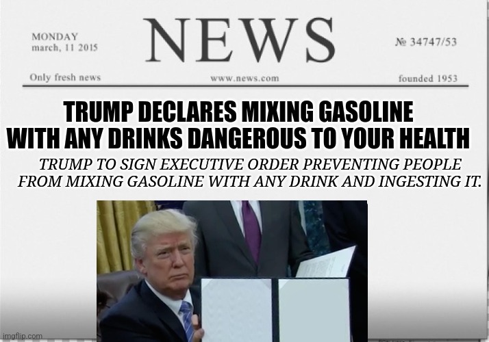 news paper | TRUMP DECLARES MIXING GASOLINE WITH ANY DRINKS DANGEROUS TO YOUR HEALTH; TRUMP TO SIGN EXECUTIVE ORDER PREVENTING PEOPLE FROM MIXING GASOLINE WITH ANY DRINK AND INGESTING IT. | image tagged in news paper | made w/ Imgflip meme maker