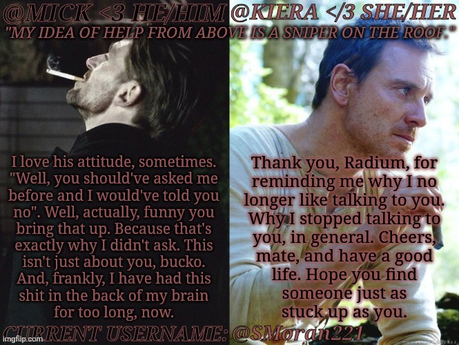 Actual Quote In Comments (Shortened It For Writing Space) | I love his attitude, sometimes.
"Well, you should've asked me
before and I would've told you
no". Well, actually, funny you
bring that up. Because that's
exactly why I didn't ask. This
isn't just about you, bucko.
And, frankly, I have had this
shit in the back of my brain
for too long, now. Thank you, Radium, for
reminding me why I no
longer like talking to you.
Why I stopped talking to
you, in general. Cheers,
mate, and have a good
life. Hope you find
someone just as
stuck up as you. @SMoran221 | image tagged in km seb moran,fuck these men honestly,hit them with a goddamn truck,fu too badtard,anyway,im done with this shit | made w/ Imgflip meme maker
