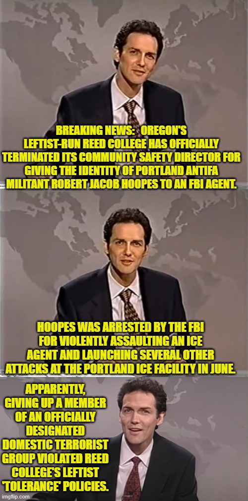 The Political Left has got 'interesting' standards. | BREAKING NEWS:   OREGON'S LEFTIST-RUN REED COLLEGE HAS OFFICIALLY TERMINATED ITS COMMUNITY SAFETY DIRECTOR FOR GIVING THE IDENTITY OF PORTLAND ANTIFA MILITANT ROBERT JACOB HOOPES TO AN FBI AGENT. HOOPES WAS ARRESTED BY THE FBI FOR VIOLENTLY ASSAULTING AN ICE AGENT AND LAUNCHING SEVERAL OTHER ATTACKS AT THE PORTLAND ICE FACILITY IN JUNE. APPARENTLY, GIVING UP A MEMBER OF AN OFFICIALLY DESIGNATED DOMESTIC TERRORIST GROUP VIOLATED REED COLLEGE'S LEFTIST 'TOLERANCE' POLICIES. | image tagged in weekend update with norm | made w/ Imgflip meme maker