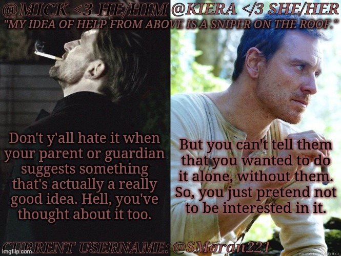 Like, "You Should Do This" Well, Yeah, But Not With You, Sorry | Don't y'all hate it when
your parent or guardian
suggests something
that's actually a really
good idea. Hell, you've
thought about it too. But you can't tell them
that you wanted to do
it alone, without them.
So, you just pretend not
to be interested in it. @SMoran221 | image tagged in km seb moran,with my mum,saying that would be a death wish,my dads chiller but still,rather not test my luck,random thought | made w/ Imgflip meme maker