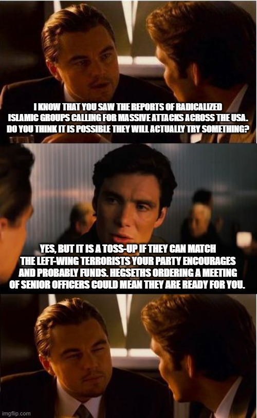 Left wing violence is a sign of desperation | I KNOW THAT YOU SAW THE REPORTS OF RADICALIZED ISLAMIC GROUPS CALLING FOR MASSIVE ATTACKS ACROSS THE USA. DO YOU THINK IT IS POSSIBLE THEY WILL ACTUALLY TRY SOMETHING? YES, BUT IT IS A TOSS-UP IF THEY CAN MATCH THE LEFT-WING TERRORISTS YOUR PARTY ENCOURAGES AND PROBABLY FUNDS. HEGSETHS ORDERING A MEETING OF SENIOR OFFICERS COULD MEAN THEY ARE READY FOR YOU. | image tagged in democrat war on america,islamic terrorism,left wing terrorism,transtifa,antifa,know them | made w/ Imgflip meme maker