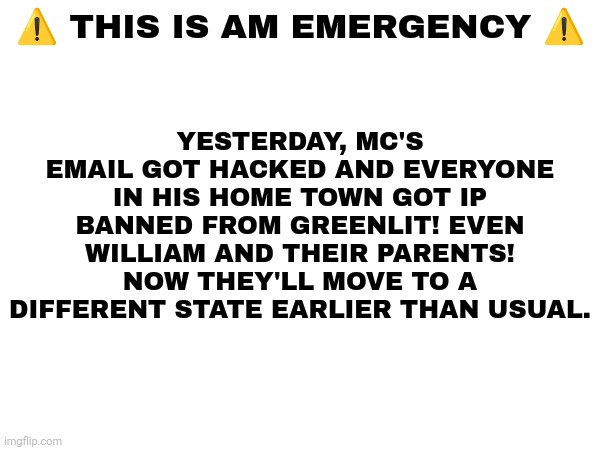 MC got his email hacked for something he didn't do. (Maddython is back!) | YESTERDAY, MC'S EMAIL GOT HACKED AND EVERYONE IN HIS HOME TOWN GOT IP BANNED FROM GREENLIT! EVEN WILLIAM AND THEIR PARENTS! NOW THEY'LL MOVE TO A DIFFERENT STATE EARLIER THAN USUAL. ⚠️ THIS IS AM EMERGENCY ⚠️ | image tagged in mc,emergency,hacking,maddython | made w/ Imgflip meme maker