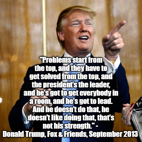Trump on Shutdowns | "Problems start from the top, and they have to get solved from the top, and the president’s the leader, and he’s got to get everybody in a room, and he’s got to lead. And he doesn’t do that, he doesn’t like doing that, that’s not his strength." - 
Donald Trump, Fox & Friends, September 2013 | image tagged in donald trump,government shutdown | made w/ Imgflip meme maker