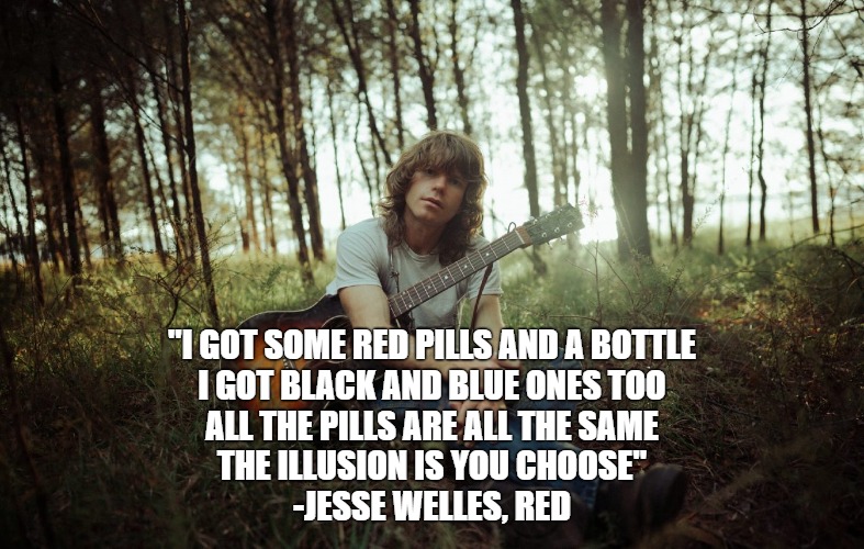 Jesse Welles - Red | "I GOT SOME RED PILLS AND A BOTTLE
I GOT BLACK AND BLUE ONES TOO
ALL THE PILLS ARE ALL THE SAME
THE ILLUSION IS YOU CHOOSE"
-JESSE WELLES, RED | image tagged in jesse welles | made w/ Imgflip meme maker