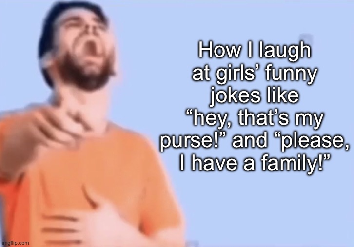 . | How I laugh at girls’ funny jokes like “hey, that’s my purse!” and “please, I have a family!” | made w/ Imgflip meme maker