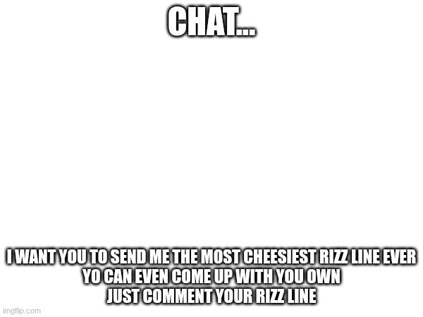 comment your rizz lines | CHAT... I WANT YOU TO SEND ME THE MOST CHEESIEST RIZZ LINE EVER
YO CAN EVEN COME UP WITH YOU OWN
JUST COMMENT YOUR RIZZ LINE | image tagged in rizz | made w/ Imgflip meme maker