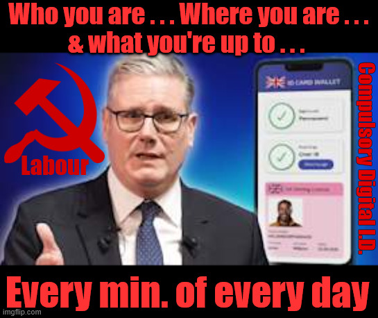 Socialist Britain under Starmer, Digital ID - You 'WILL' comply - Resistance is futile | Who you are . . . Where you are . . .
& what you're up to . . . Labour; Compulsory Digital I.D. #Immigration #Starmerout #Labour #KeirStarmer #labourisdead #nevervotelabour #Antisemitism #Savile #Paedo #Worboys #GroomingGangs #Paedophile #IllegalImmigration #Immigrants #Invasion #StarmerResign #strikes #DigitalID
Starmerout Labour Starmer Mandelson Rayner KeirStarmer labourisdead Illegal Immigration Immigrants Invasion StarmerResign Island of strangers Slit Throat Ricky Jones Lucy Connolly Two-Tier Justice Ricky Jones Digital I.D. Every min. of every day | image tagged in starmer digital id,illegal immigration immigrants invasion,tarmerresign island of strangers,israel palestine hamas,two tier | made w/ Imgflip meme maker