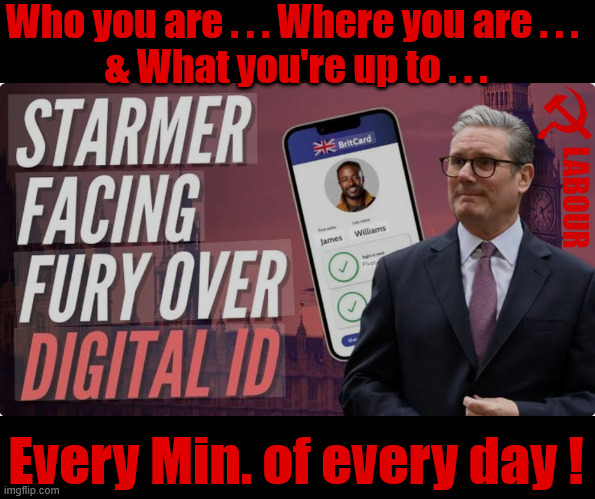 Socialist Britain under Starmer, Digital ID - You 'WILL' comply - Resistance is futile | Who you are . . . Where you are . . . 
& What you're up to . . . LABOUR; #Immigration #Starmerout #Labour #KeirStarmer #labourisdead #nevervotelabour #Antisemitism #Savile #Paedo #Worboys #GroomingGangs #Paedophile #IllegalImmigration #Immigrants #Invasion #StarmerResign #strikes
Starmerout Labour Starmer Mandelson Rayner KeirStarmer labourisdead Illegal Immigration Immigrants Invasion StarmerResign Island of strangers Slit Throat Ricky Jones Lucy Connolly Two-Tier Justice Ricky Jones Digital I.D. Every Min. of every day ! | image tagged in starmer digital i d,illegal immigration immigrants invasion,starmerresign island of strangers,israel palestine hamas,two tier | made w/ Imgflip meme maker