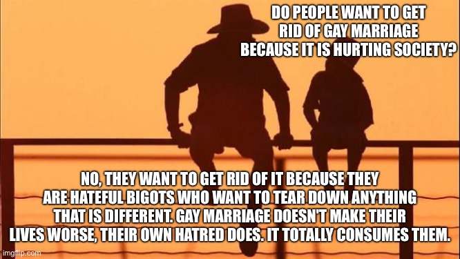 Cowboy father and son | DO PEOPLE WANT TO GET RID OF GAY MARRIAGE BECAUSE IT IS HURTING SOCIETY? NO, THEY WANT TO GET RID OF IT BECAUSE THEY ARE HATEFUL BIGOTS WHO WANT TO TEAR DOWN ANYTHING THAT IS DIFFERENT. GAY MARRIAGE DOESN'T MAKE THEIR LIVES WORSE, THEIR OWN HATRED DOES. IT TOTALLY CONSUMES THEM. | image tagged in cowboy father and son | made w/ Imgflip meme maker