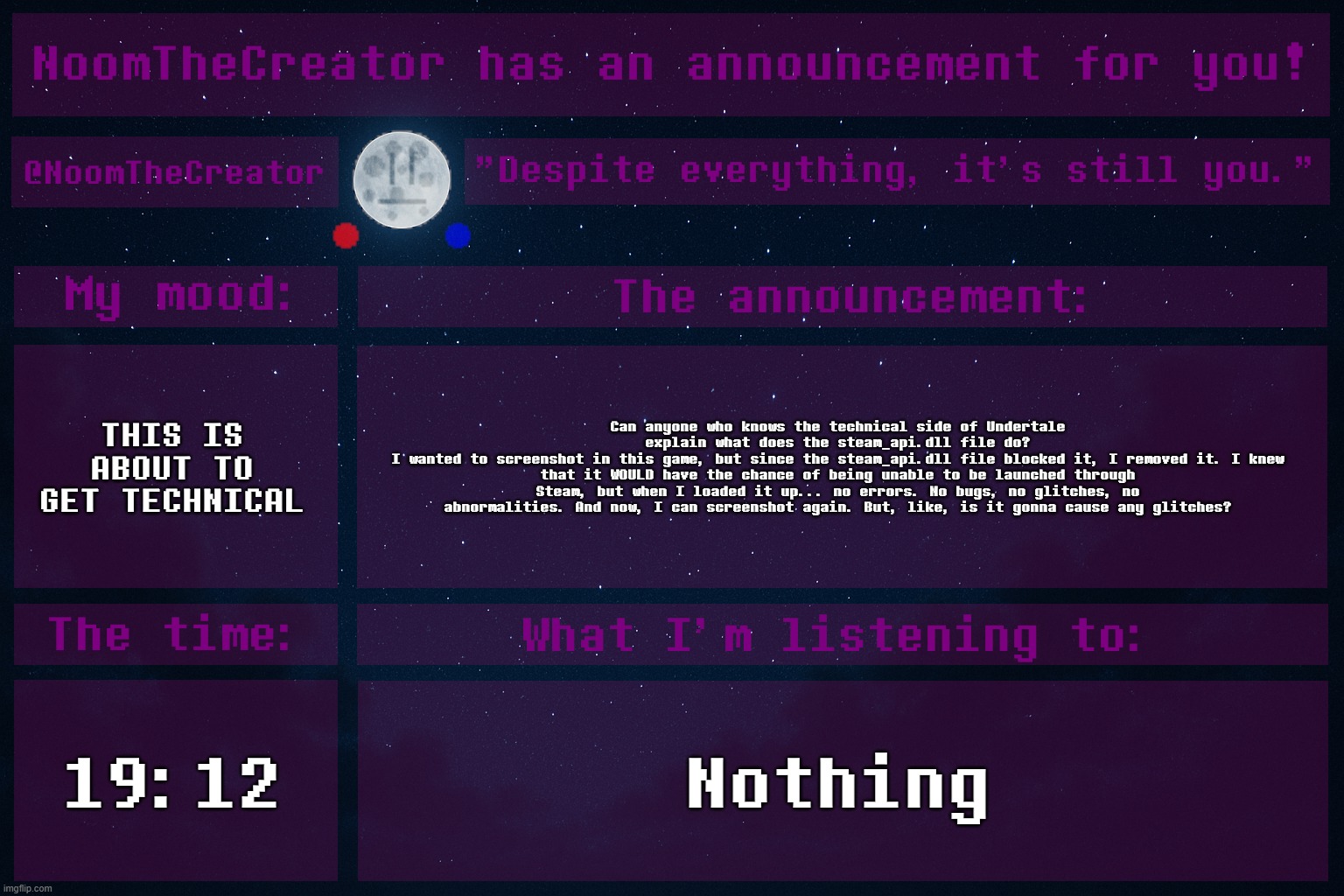 NoomTheCreator Announcement temp | THIS IS ABOUT TO GET TECHNICAL; Can anyone who knows the technical side of Undertale explain what does the steam_api.dll file do?
I wanted to screenshot in this game, but since the steam_api.dll file blocked it, I removed it. I knew that it WOULD have the chance of being unable to be launched through Steam, but when I loaded it up... no errors. No bugs, no glitches, no abnormalities. And now, I can screenshot again. But, like, is it gonna cause any glitches? 19:12; Nothing | image tagged in noomthecreator announcement temp | made w/ Imgflip meme maker
