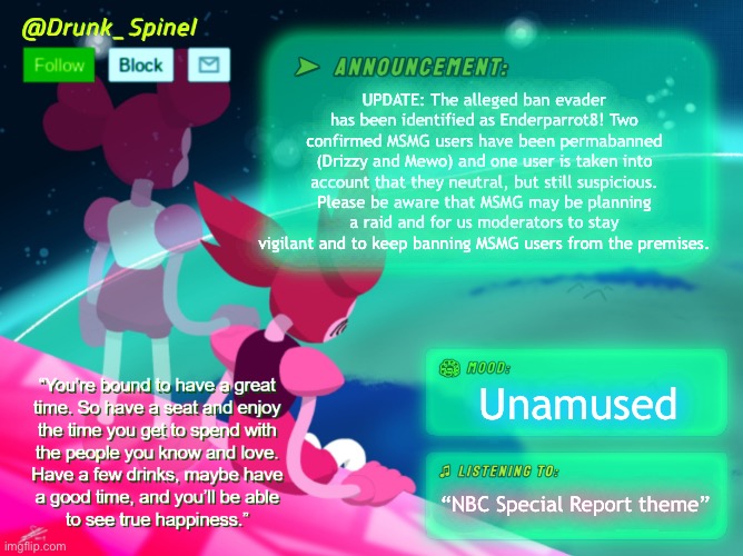 This is a NEW_Undertale special report! Here’s Spinel Dreemur! | UPDATE: The alleged ban evader has been identified as Enderparrot8! Two confirmed MSMG users have been permabanned (Drizzy and Mewo) and one user is taken into account that they neutral, but still suspicious. Please be aware that MSMG may be planning a raid and for us moderators to stay vigilant and to keep banning MSMG users from the premises. Unamused; “NBC Special Report theme” | made w/ Imgflip meme maker