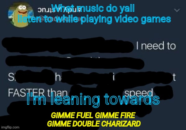 I need to Shit FASTER than speed. | What music do yall
 listen to while playing video games; I'm leaning towards; GIMME FUEL GIMME FIRE
 GIMME DOUBLE CHARIZARD | image tagged in i need to shit faster than speed | made w/ Imgflip meme maker