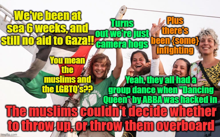 What happens when groups fundamentally opposed to each other get thrown on a ship for 6 weeks? | Turns out we're just camera hogs; Plus there's been {some} infighting; We've been at sea 6 weeks, and still no aid to Gaza!! You mean the muslims and the LGBTQ's?? Yeah, they all had a group dance when "Dancing Queen" by ABBA was hacked in; The muslims couldn't decide whether to throw up, or throw them overboard | image tagged in greta thunberg,lgbtq,muslims,israel,gaza | made w/ Imgflip meme maker