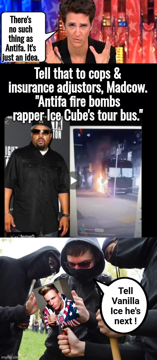 Madcow wrong again about Antifahhoids | There's no such thing as Antifa. It's just an idea. Tell that to cops & insurance adjustors, Madcow.
"Antifa fire bombs rapper Ice Cube's tour bus."; Tell Vanilla Ice he's next ! | image tagged in rachel maddow missile,antifa,ice cube | made w/ Imgflip meme maker