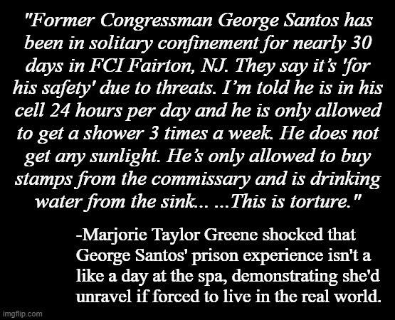 What?! What do you mean "prison is a punishment"?!! | "Former Congressman George Santos has
been in solitary confinement for nearly 30
days in FCI Fairton, NJ. They say it’s 'for
his safety' due to threats. I’m told he is in his
cell 24 hours per day and he is only allowed
to get a shower 3 times a week. He does not
get any sunlight. He’s only allowed to buy
stamps from the commissary and is drinking
water from the sink... ...This is torture."; -Marjorie Taylor Greene shocked that
George Santos' prison experience isn't a
like a day at the spa, demonstrating she'd
unravel if forced to live in the real world. | image tagged in one does not simply,prison,protective custody,you don't say,marjorie taylor greene,shocked | made w/ Imgflip meme maker