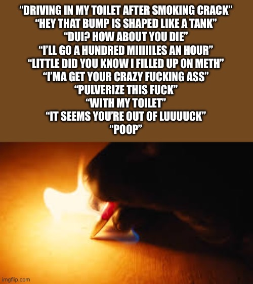 Fire writing | “DRIVING IN MY TOILET AFTER SMOKING CRACK”
“HEY THAT BUMP IS SHAPED LIKE A TANK”
“DUI? HOW ABOUT YOU DIE”
“I’LL GO A HUNDRED MIIIIILES AN HOUR”
“LITTLE DID YOU KNOW I FILLED UP ON METH”
“I’MA GET YOUR CRAZY FUCKING ASS”
“PULVERIZE THIS FUCK”
“WITH MY TOILET”
“IT SEEMS YOU’RE OUT OF LUUUUCK”
“POOP” | image tagged in fire writing | made w/ Imgflip meme maker