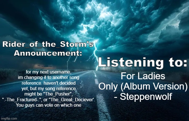 yeah | for my next username, im changing it to another song reference. haven't decided yet, but my song reference might be "The_Pusher", ".-The_Fractured-.", or "The_Great_Deciever'. You guys can vote on which one; For Ladies Only (Album Version) - Steppenwolf | image tagged in rider_of_the_storm's announcement template | made w/ Imgflip meme maker